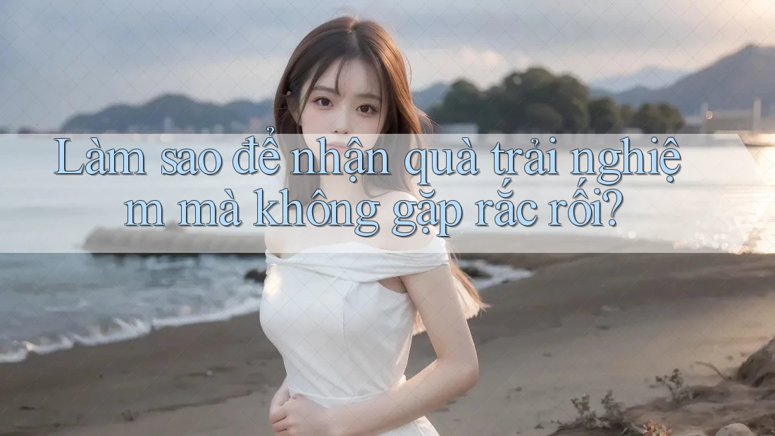 Làm sao để nhận quà trải nghiệm mà không gặp rắc rối? Làm sao để nhận quà trải nghiệm mà không gặp rắc rối?