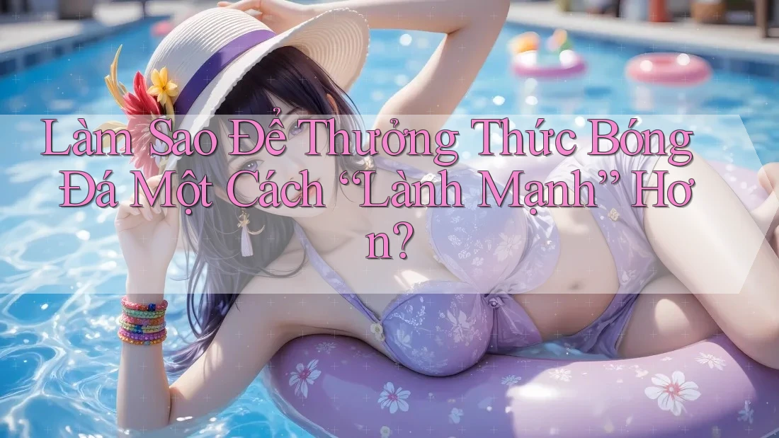 Làm Sao Để Thưởng Thức Bóng Đá Một Cách “Lành Mạnh” Hơn? Làm Sao Để Thưởng Thức Bóng Đá Một Cách “Lành Mạnh” Hơn?