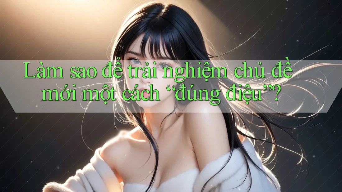 Làm sao để trải nghiệm chủ đề mới một cách “đúng điệu”? Làm sao để trải nghiệm chủ đề mới một cách “đúng điệu”?