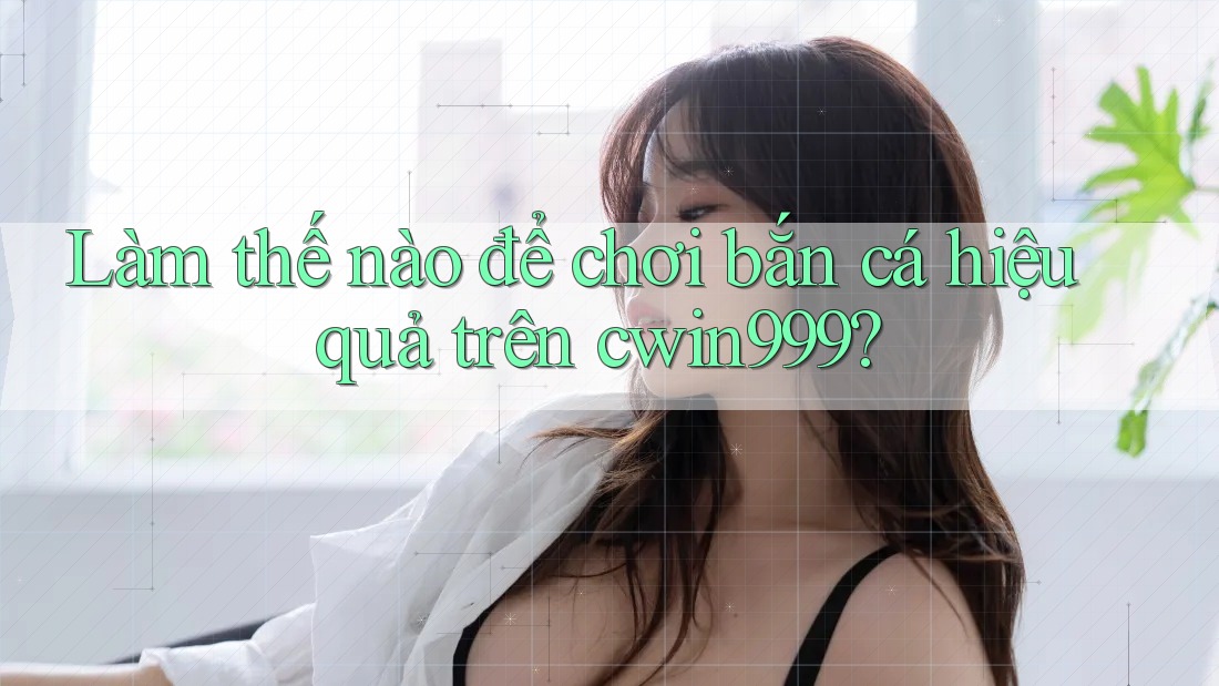 Làm thế nào để chơi bắn cá hiệu quả trên cwin999?
