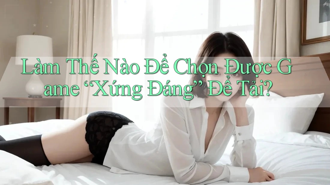 Làm Thế Nào Để Chọn Được Game “Xứng Đáng” Để Tải? Làm Thế Nào Để Chọn Được Game “Xứng Đáng” Để Tải?