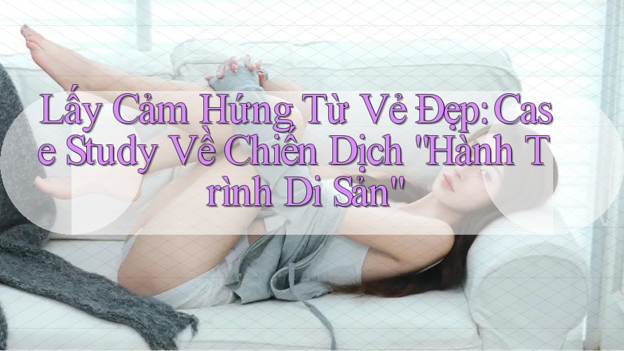Lấy Cảm Hứng Từ Vẻ Đẹp: Case Study Về Chiến Dịch “Hành Trình Di Sản”