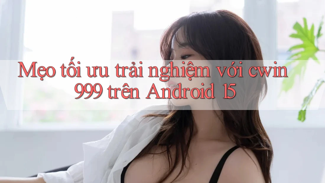 Mẹo tối ưu trải nghiệm với cwin999 trên Android 15