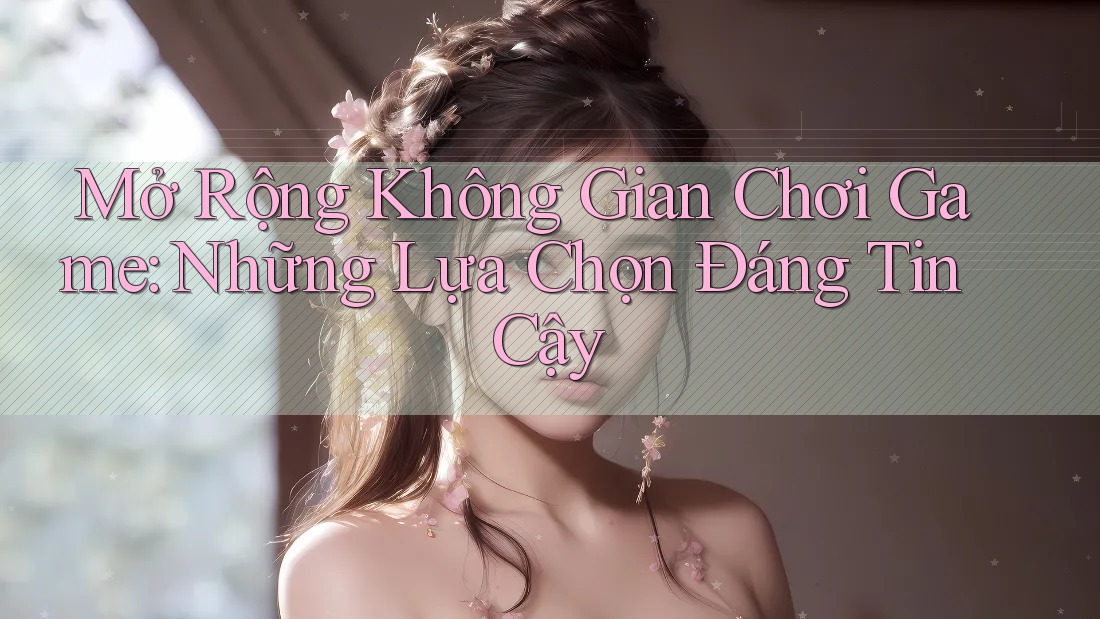 Mở Rộng Không Gian Chơi Game: Những Lựa Chọn Đáng Tin Cậy Mở Rộng Không Gian Chơi Game: Những Lựa Chọn Đáng Tin Cậy