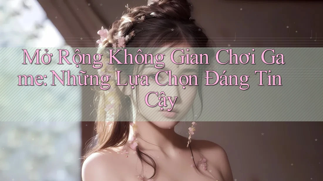 Mở Rộng Không Gian Chơi Game: Những Lựa Chọn Đáng Tin Cậy