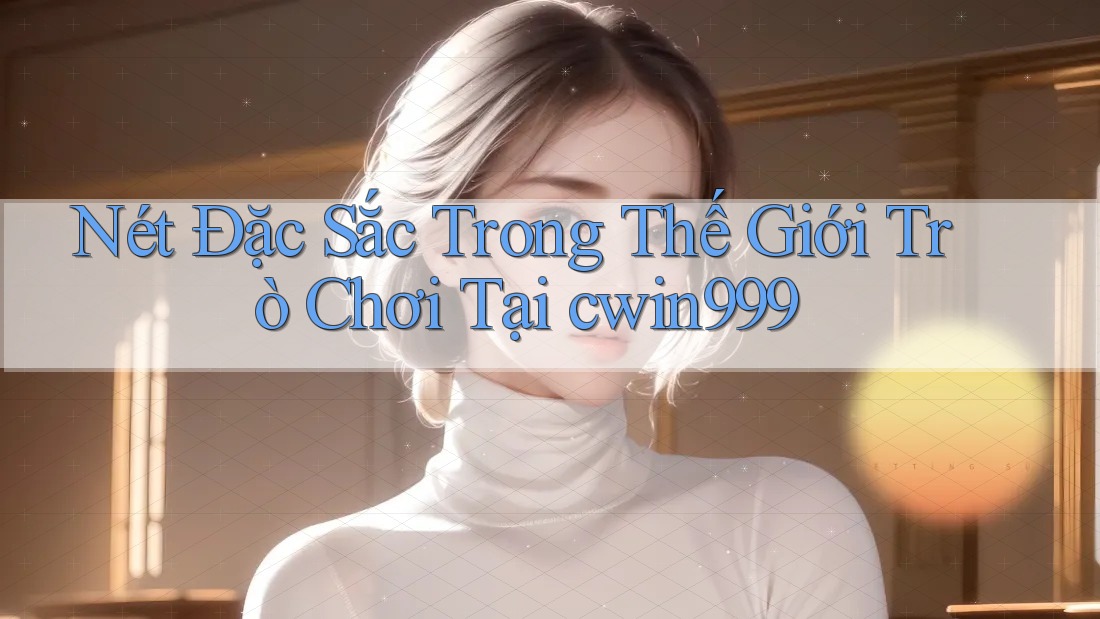 Nét Đặc Sắc Trong Thế Giới Trò Chơi Tại cwin999 Nét Đặc Sắc Trong Thế Giới Trò Chơi Tại cwin999