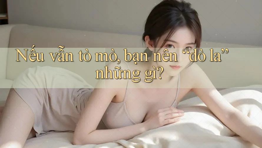Nếu vẫn tò mò, bạn nên “dò la” những gì?