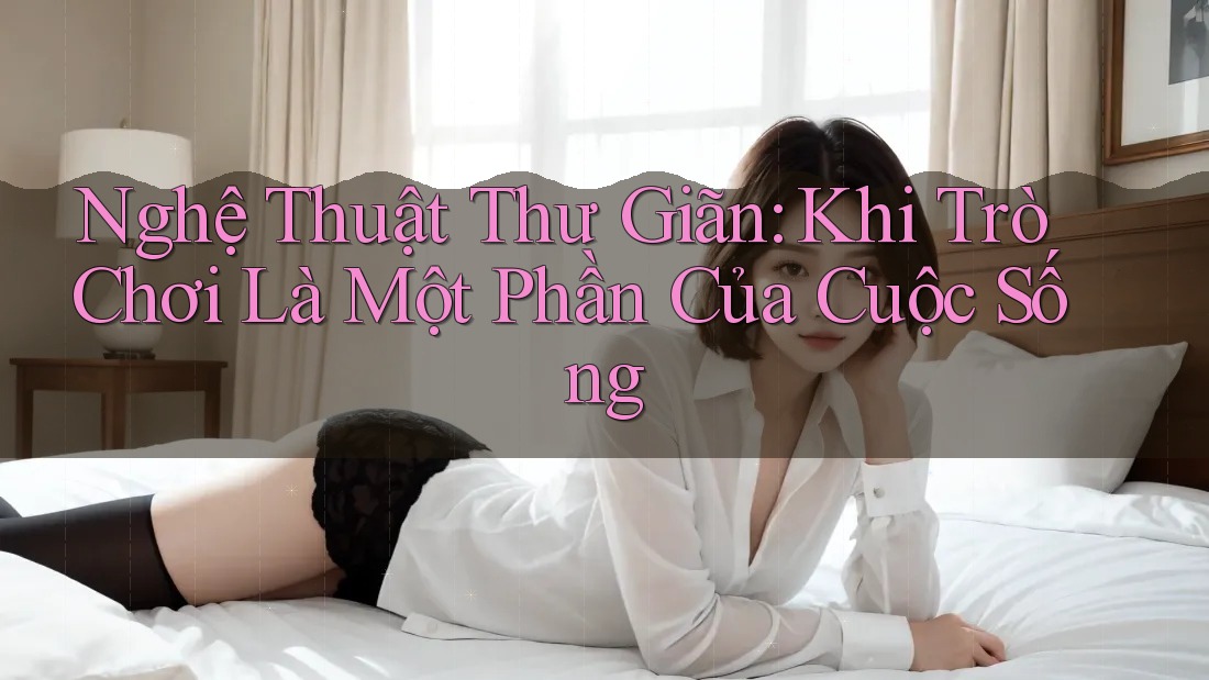 Nghệ Thuật Thư Giãn: Khi Trò Chơi Là Một Phần Của Cuộc Sống