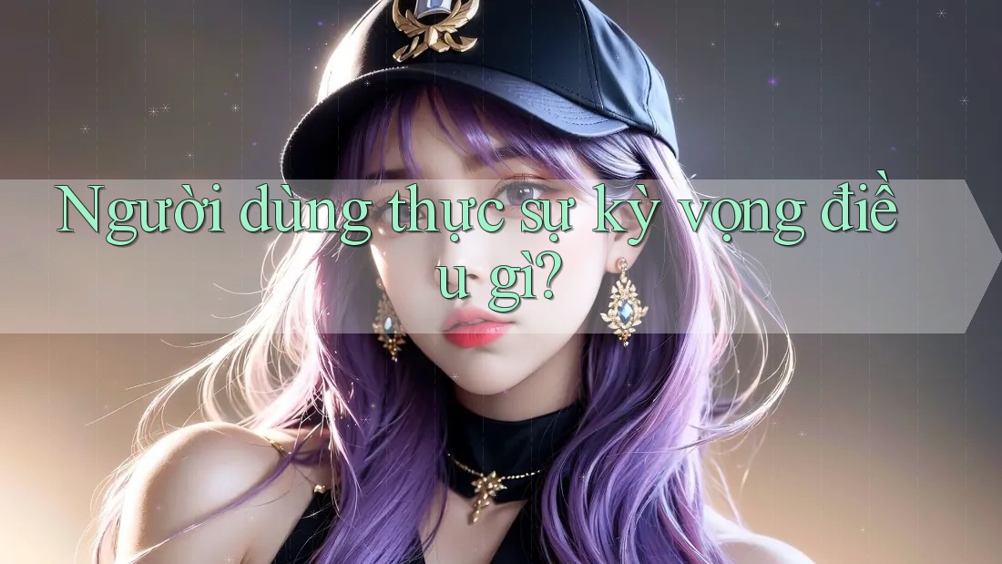Người dùng thực sự kỳ vọng điều gì? Người dùng thực sự kỳ vọng điều gì?
