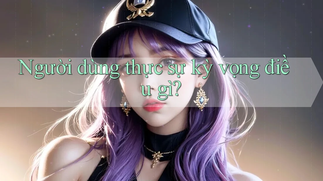 Người dùng thực sự kỳ vọng điều gì?
