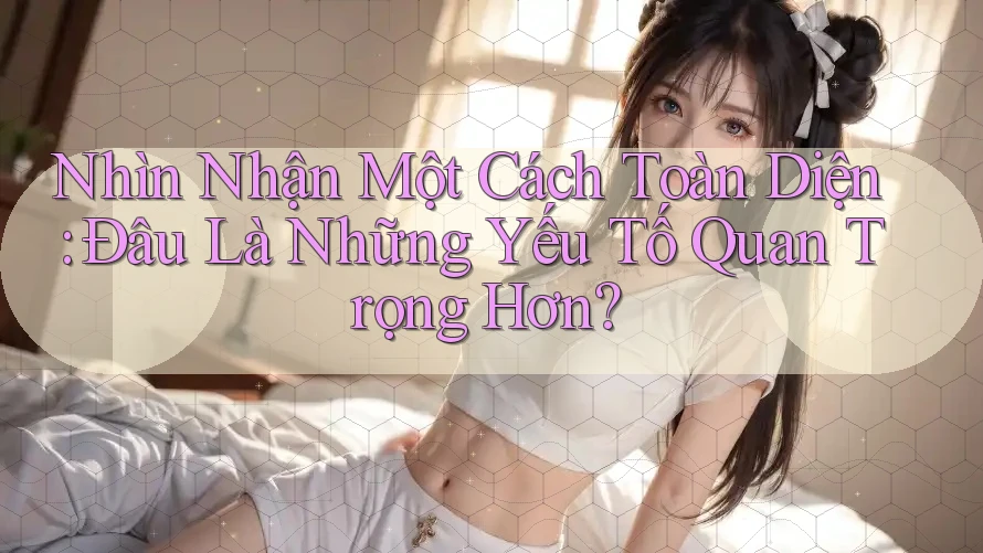 Nhìn Nhận Một Cách Toàn Diện: Đâu Là Những Yếu Tố Quan Trọng Hơn? Nhìn Nhận Một Cách Toàn Diện: Đâu Là Những Yếu Tố Quan Trọng Hơn?