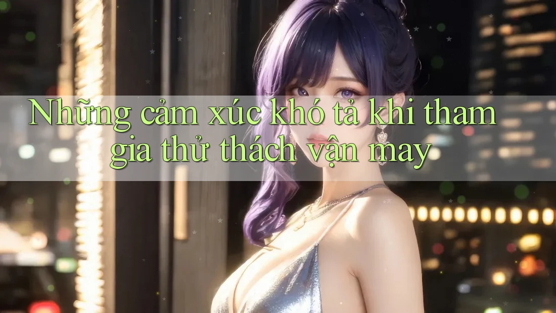 Những cảm xúc khó tả khi tham gia thử thách vận may Những cảm xúc khó tả khi tham gia thử thách vận may