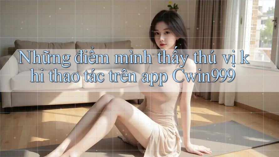 Những điểm mình thấy thú vị khi thao tác trên app Cwin999 Những điểm mình thấy thú vị khi thao tác trên app Cwin999