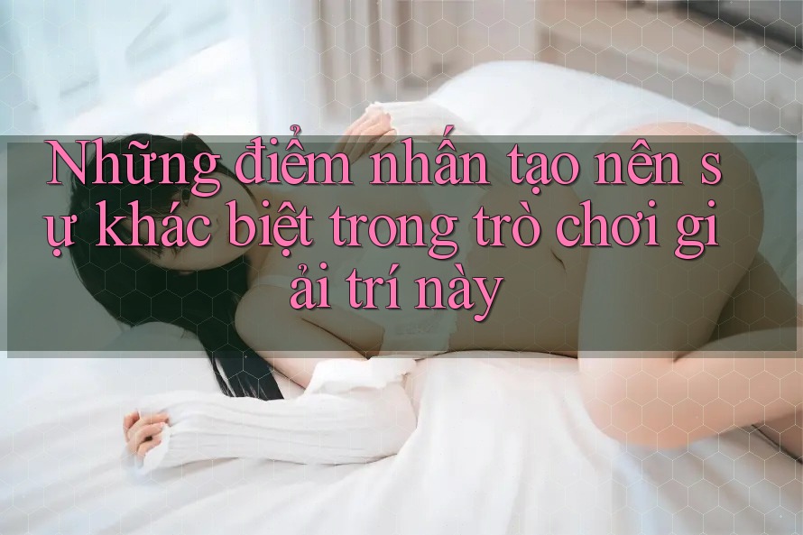 Những điểm nhấn tạo nên sự khác biệt trong trò chơi giải trí này