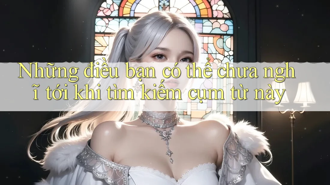 Những điều bạn có thể chưa nghĩ tới khi tìm kiếm cụm từ này