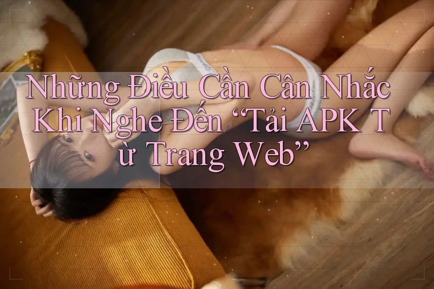 Những Điều Cần Cân Nhắc Khi Nghe Đến “Tải APK Từ Trang Web”