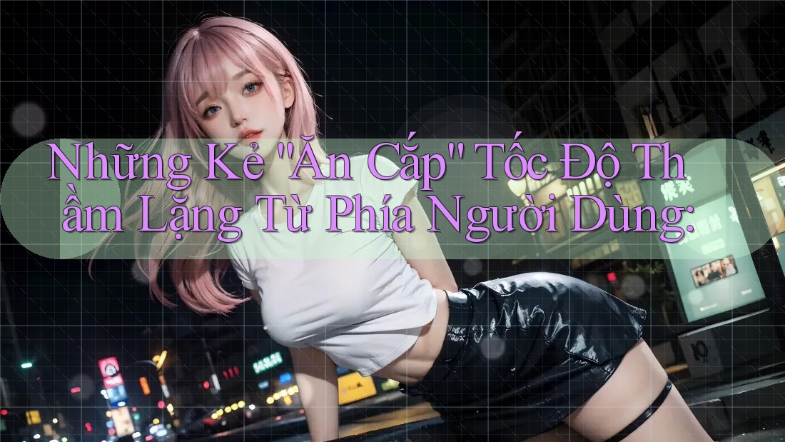 Những Kẻ “Ăn Cắp” Tốc Độ Thầm Lặng Từ Phía Người Dùng:
