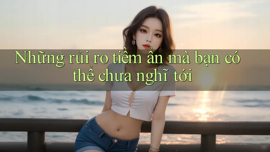Những rủi ro tiềm ẩn mà bạn có thể chưa nghĩ tới