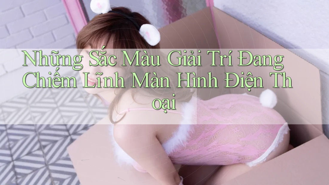 Những Sắc Màu Giải Trí Đang Chiếm Lĩnh Màn Hình Điện Thoại