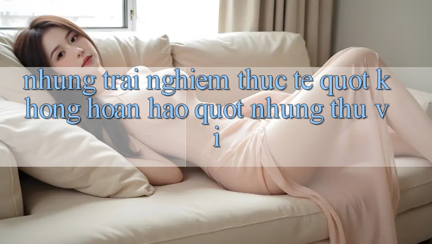 Những trải nghiệm thực tế " không hoàn hảo" nhưng thú vị