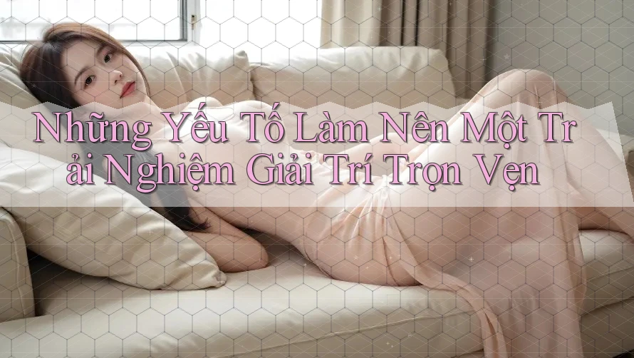 Những Yếu Tố Làm Nên Một Trải Nghiệm Giải Trí Trọn Vẹn