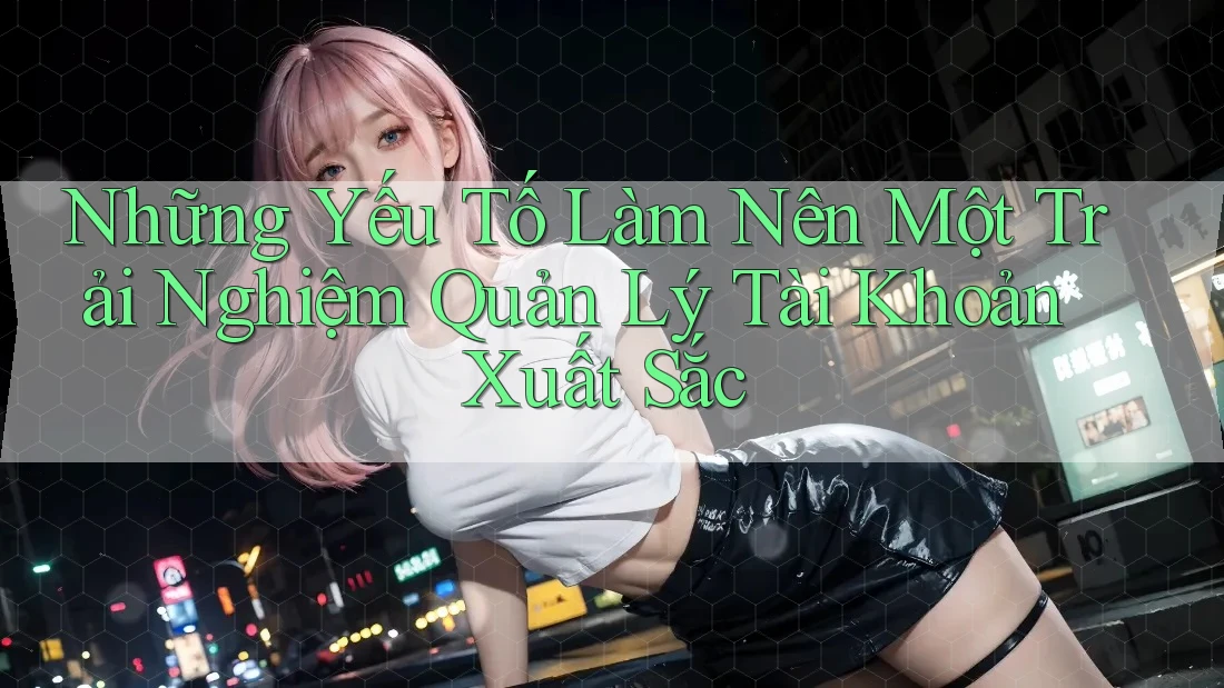 Những Yếu Tố Làm Nên Một Trải Nghiệm Quản Lý Tài Khoản Xuất Sắc