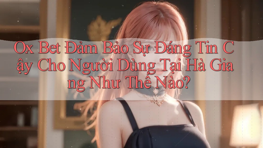 Ox Bet Đảm Bảo Sự Đáng Tin Cậy Cho Người Dùng Tại Hà Giang Như Thế Nào?