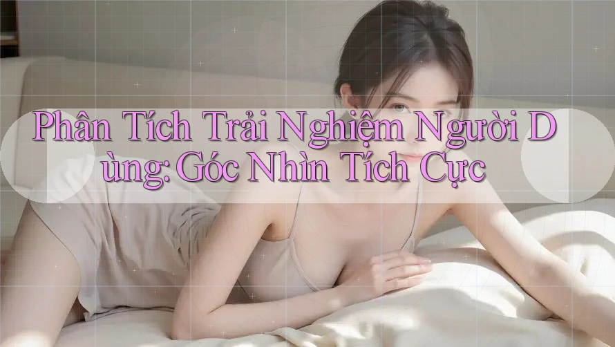 Phân Tích Trải Nghiệm Người Dùng: Góc Nhìn Tích Cực Phân Tích Trải Nghiệm Người Dùng: Góc Nhìn Tích Cực
