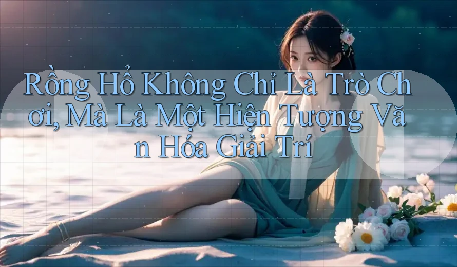 Rồng Hổ Không Chỉ Là Trò Chơi, Mà Là Một Hiện Tượng Văn Hóa Giải Trí