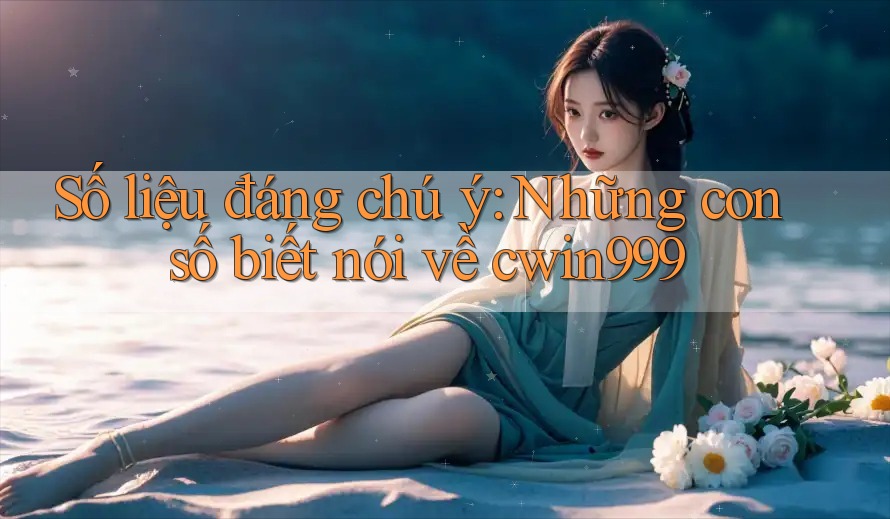 Số liệu đáng chú ý: Những con số biết nói về cwin999