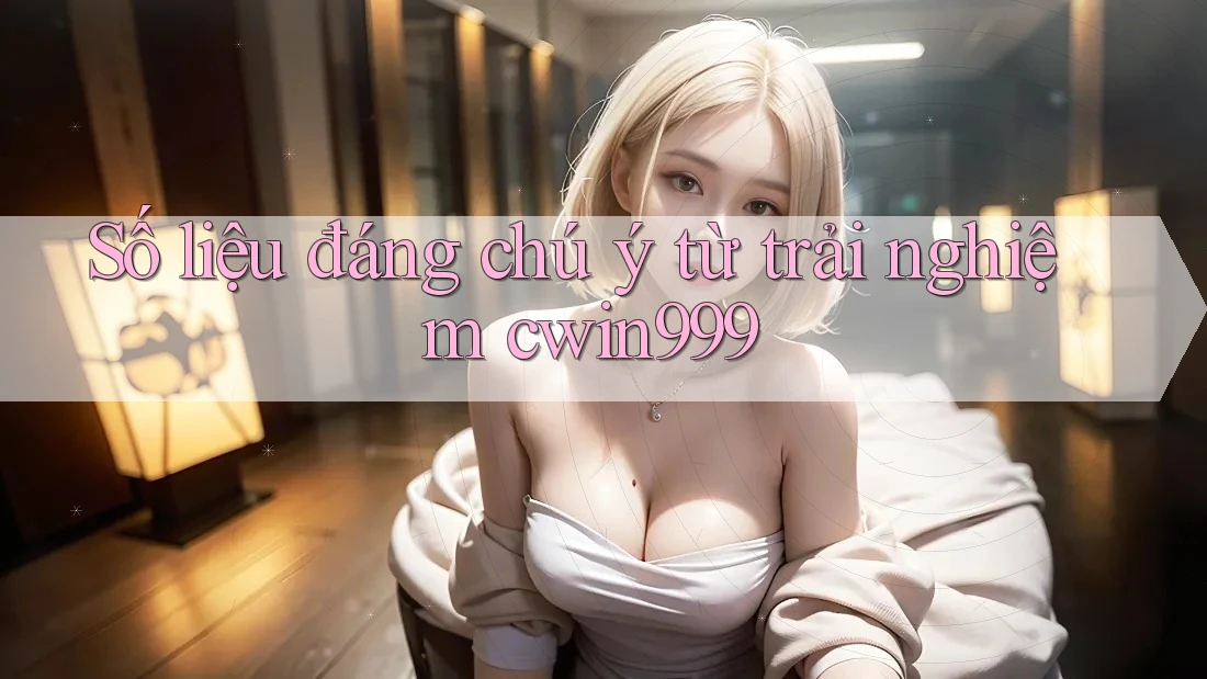 Số liệu đáng chú ý từ trải nghiệm cwin999 Số liệu đáng chú ý từ trải nghiệm cwin999