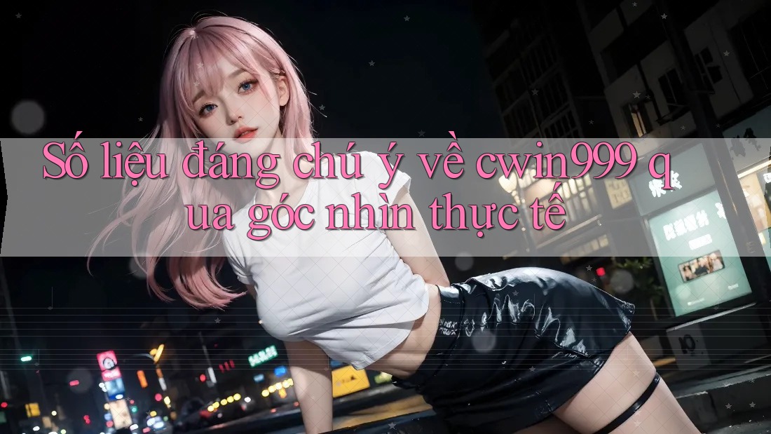 Số liệu đáng chú ý về cwin999 qua góc nhìn thực tế