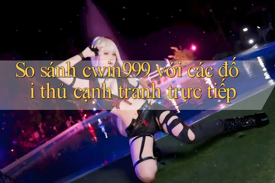 So sánh cwin999 với các đối thủ cạnh tranh trực tiếp