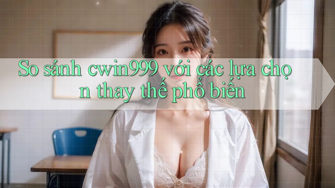 So sánh cwin999 với các lựa chọn thay thế phổ biến