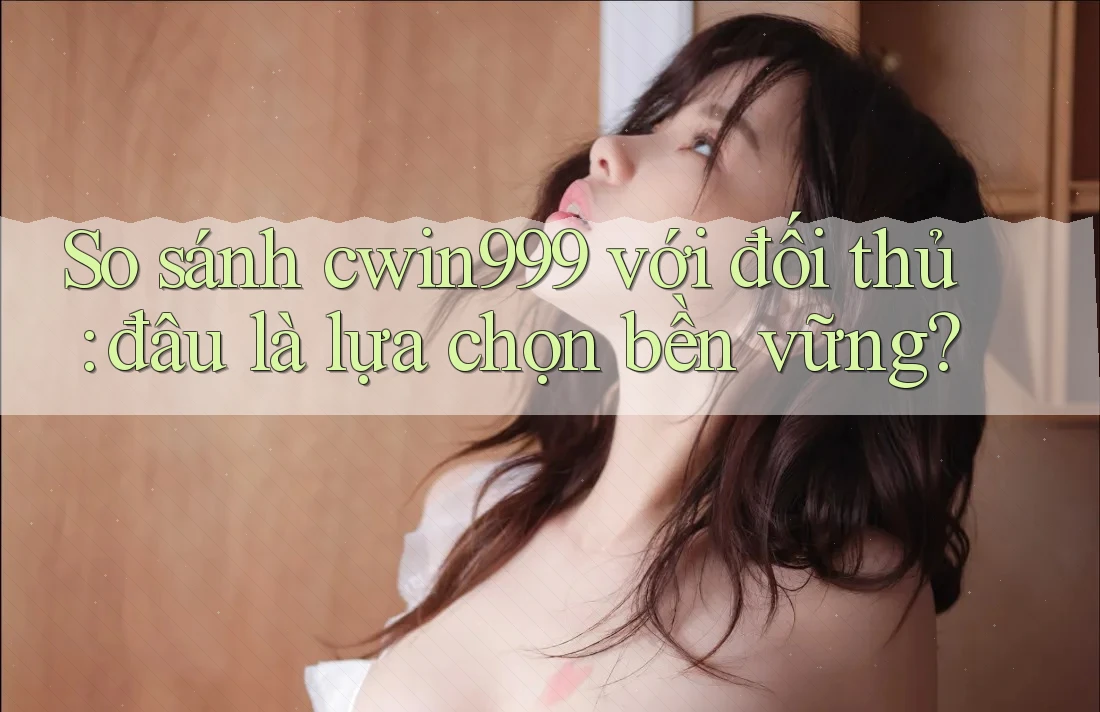 So sánh cwin999 với đối thủ: đâu là lựa chọn bền vững?