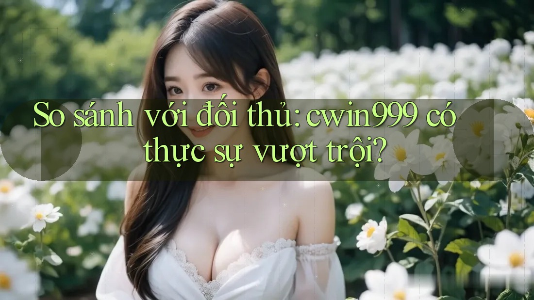So sánh với đối thủ: cwin999 có thực sự vượt trội?
