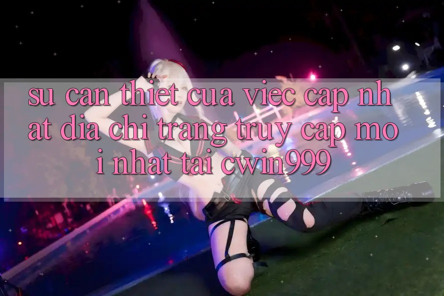 Sự Cần Thiết Của Việc Cập Nhật Địa chỉ trang Truy Cập Mới nhất Tại Cwin999
