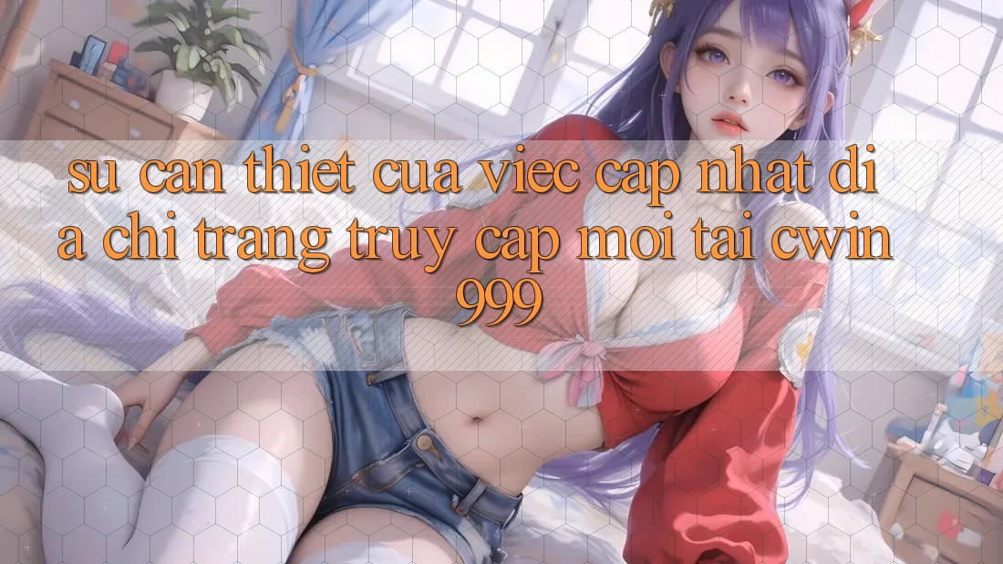 Sự Cần Thiết Của Việc Cập Nhật Địa chỉ trang Truy Cập Mới Tại Cwin999