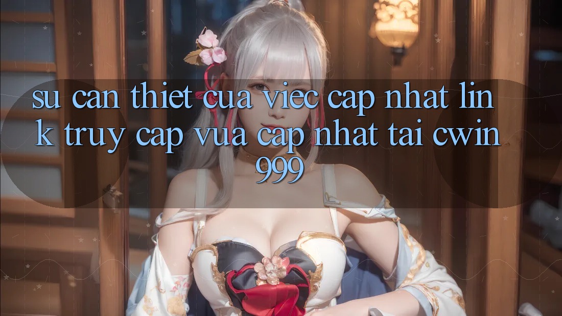 Sự Cần Thiết Của Việc Cập Nhật Link Truy Cập Vừa cập nhật Tại Cwin999
