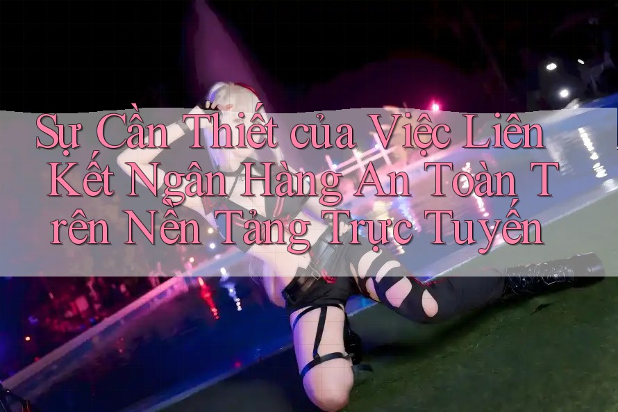 Sự Cần Thiết của Việc Liên Kết Ngân Hàng An Toàn Trên Nền Tảng Trực Tuyến