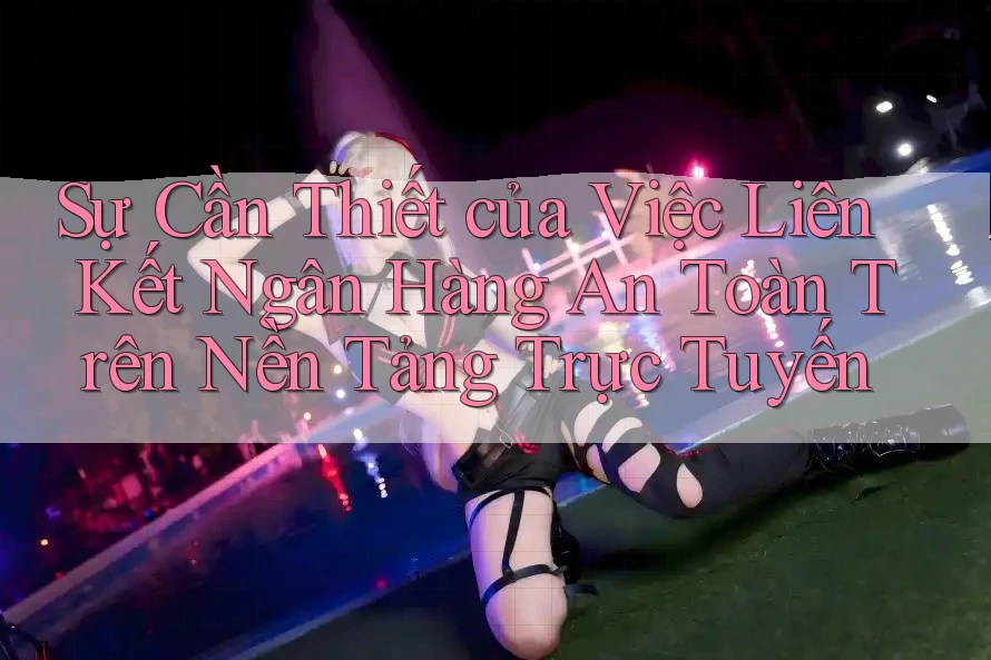Sự Cần Thiết của Việc Liên Kết Ngân Hàng An Toàn Trên Nền Tảng Trực Tuyến
