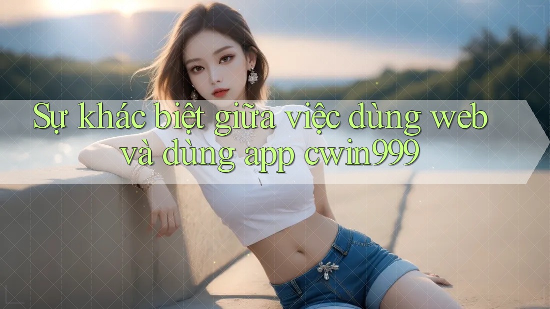 Sự khác biệt giữa việc dùng web và dùng app cwin999 Sự khác biệt giữa việc dùng web và dùng app cwin999