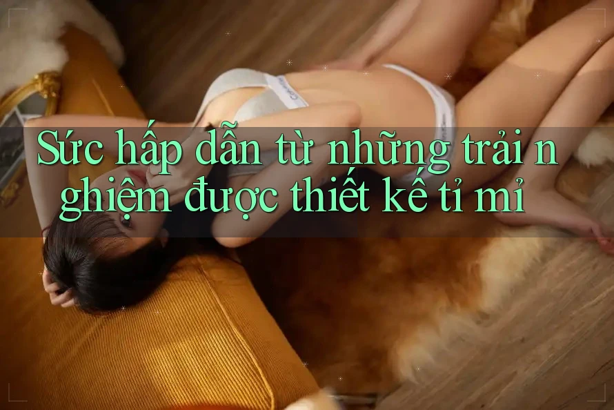 Sức hấp dẫn từ những trải nghiệm được thiết kế tỉ mỉ