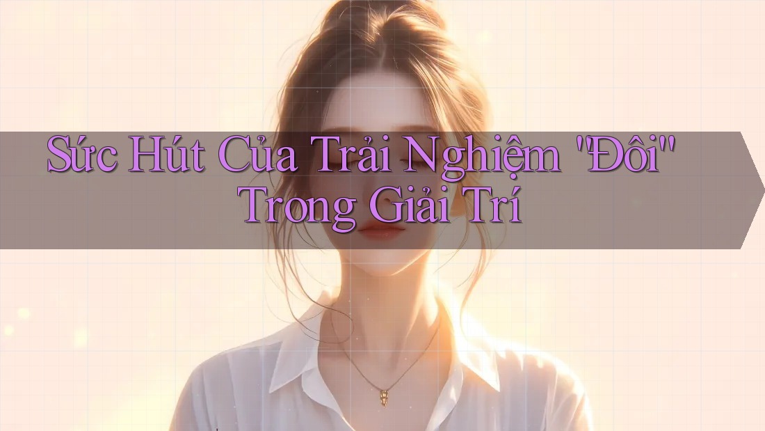 Sức Hút Của Trải Nghiệm “Đôi” Trong Giải Trí