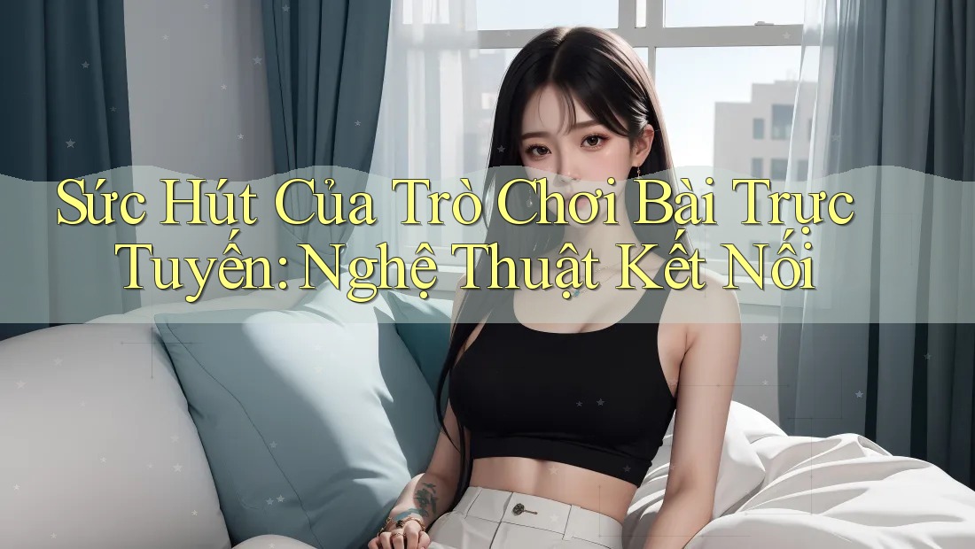 Sức Hút Của Trò Chơi Bài Trực Tuyến: Nghệ Thuật Kết Nối