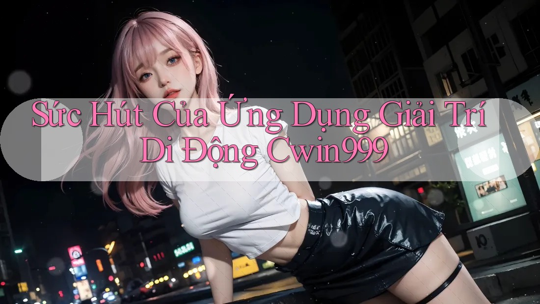Sức Hút Của Ứng Dụng Giải Trí Di Động Cwin999