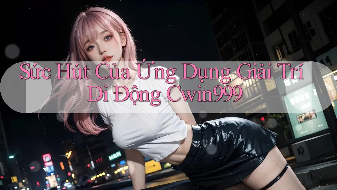 Sức Hút Của Ứng Dụng Giải Trí Di Động Cwin999