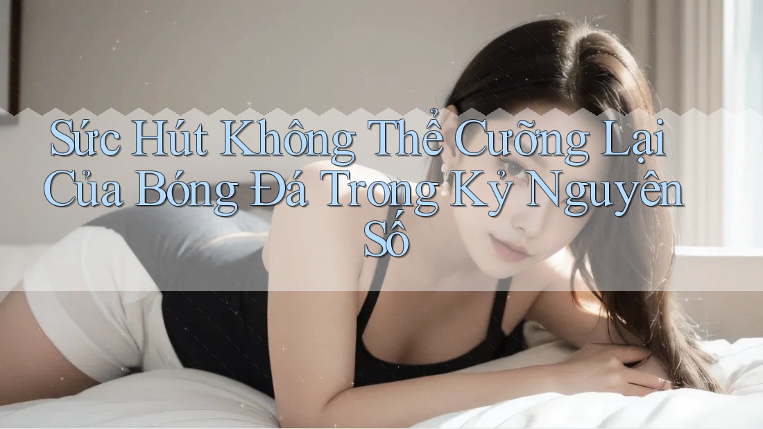 Sức Hút Không Thể Cưỡng Lại Của Bóng Đá Trong Kỷ Nguyên Số