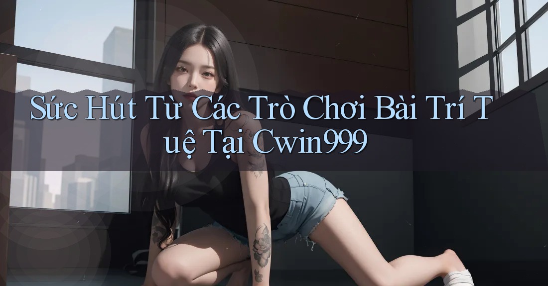 Sức Hút Từ Các Trò Chơi Bài Trí Tuệ Tại Cwin999