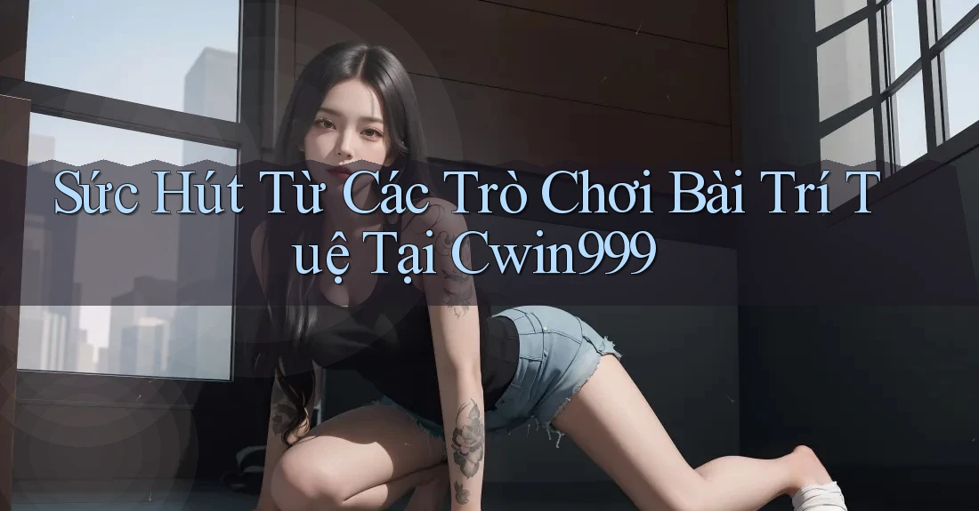 Sức Hút Từ Các Trò Chơi Bài Trí Tuệ Tại Cwin999